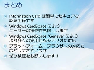Information Card は簡単でセキュアな
認証手段です
Windows CardSpace により、
ユーザーの操作性も向上します
Windows CardSpace “Geneva” により
より多くの実用的なシナリオに対応
プラットフォーム・ブラウザへの対応も
広がってきています
ぜひ検証をお願いします！

                                 19
 