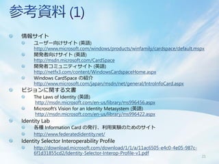 情報サイト
     ユーザー向けサイト (英語)
     http://www.microsoft.com/windows/products/winfamily/cardspace/default.mspx
     開発者向けサイト (英語)
     http://msdn.microsoft.com/CardSpace
     開発者コミュニティサイト (英語)
     http://netfx3.com/content/WindowsCardspaceHome.aspx
     Windows CardSpace の紹介
     http://www.microsoft.com/japan/msdn/net/general/IntroInfoCard.aspx
ビジョンに関する文書
     The Laws of Identity (英語)
      http://msdn.microsoft.com/en-us/library/ms996456.aspx
     Microsoft„s Vision for an Identity Metasystem (英語)
      http://msdn.microsoft.com/en-us/library/ms996422.aspx
Identity Lab
     各種 Information Card の発行、利用実験のためのサイト
     http://www.federatedidentity.net/
Identity Selector Interoperability Profile
     http://download.microsoft.com/download/1/1/a/11ac6505-e4c0-4e05-987c-
     6f1d31855cd2/Identity-Selector-Interop-Profile-v1.pdf
                                                                             21
 