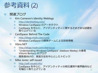 関連ブログ
 Kim Cameron's Identity Weblogs
    http://identityblog.com/
    Windows CardSpace のアーキテクト
    CardSpace を中心に、アイデンティティに関するさまざまな話題を
    取り上げている
 CardSpace: Behind The Code
    http://blogs.msdn.com/card/
    Windows CardSpace の開発チームによる技術情報
 Vibro.NET
    http://blogs.msdn.com/vbertocci/
    “Understanding Windows CardSpace” (Addison Wesley) の著者
    Vittorio Bertocci のブログ
    開発者向けの、実装方法を中心としたトピック
 Mike Jones: self-issued
    http://self-issued.info/
    CardSpace を中心に、アイデンティティの相互運用や業界動向など
    を幅広く取り上げている                       22
 