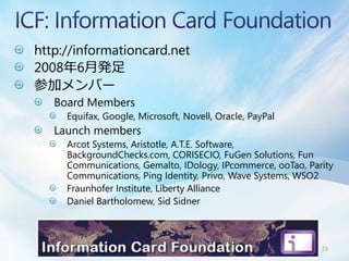 http://informationcard.net
2008年6月発足
参加メンバー
   Board Members
     Equifax, Google, Microsoft, Novell, Oracle, PayPal
   Launch members
     Arcot Systems, Aristotle, A.T.E. Software,
     BackgroundChecks.com, CORISECIO, FuGen Solutions, Fun
     Communications, Gemalto, IDology, IPcommerce, ooTao, Parity
     Communications, Ping Identity, Privo, Wave Systems, WSO2
     Fraunhofer Institute, Liberty Alliance
     Daniel Bartholomew, Sid Sidner



                                                             23
 