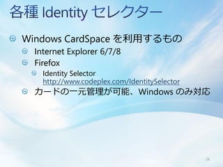 Windows CardSpace を利用するもの
 Internet Explorer 6/7/8
 Firefox
   Identity Selector
   http://www.codeplex.com/IdentitySelector
 カードの一元管理が可能、Windows のみ対応




                                              24
 