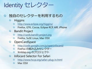 独自のセレクターを利用するもの
 Higgins
   http://www.eclipse.org/higgins/
   Firefox, GTK, Cocoa, Eclipse RCP, AIR, iPhone
 Bandit Project
   http://cards.bandit-project.org
   Firefox, SuSE Linux, Mac OSX
 OpenCardSpace
   http://code.google.com/p/openinfocard/
   FireFox の組み込みセレクター
   Xmldap.org のプロジェクト
 Infocard Selector For Safari
   http://www.hccp.org/safari-plug-in.html
   Mac OSX
                                                   25
 