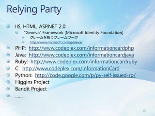 IIS, HTML, ASP.NET 2.0:
   “Geneva” Framework [Microsoft Identity Foundation]
      クレームを扱うフレームワーク
      http://www.microsoft.com/geneva/
PHP: http://www.codeplex.com/informationcardphp
Java: http://www.codeplex.com/informationcardjava
Ruby: http://www.codeplex.com/informationcardruby
C: http://www.codeplex.com/InformationCard
Python: http://code.google.com/p/py-self-issued-rp/
Higgins Project
Bandit Project
……

                                                        26
 