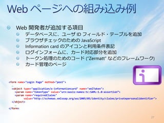 Web 開発者が追加する項目
           データベースに、ユーザ ID フィールド・テーブルを追加
           ブラウザチェックのための JavaScript
           Information card のアイコンと利用条件表記
           ログインフォームに、カード対応部分を追加
           トークン処理のためのコード (“Zermatt” などのフレームワーク)
           カード管理のページ


<form name="Login Page" method="post">
  …
  <object type="application/x-informationcard" name="xmlToken">
    <param name="tokenType" value="urn:oasis:names:tc:SAML:1.0:assertion”>
    <param name="requiredClaims"
          value="http://schemas.xmlsoap.org/ws/2005/05/identity/claims/privatepersonalidentifier">
  </object>
    …
</form>


                                                                                              27
 
