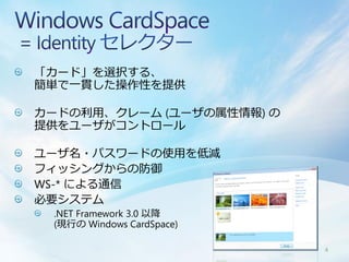 「カード」を選択する、
簡単で一貫した操作性を提供

カードの利用、クレーム (ユーザの属性情報) の
提供をユーザがコントロール

ユーザ名・パスワードの使用を低減
フィッシングからの防御
WS-* による通信
必要システム
 .NET Framework 3.0 以降
 (現行の Windows CardSpace)

                           4
 
