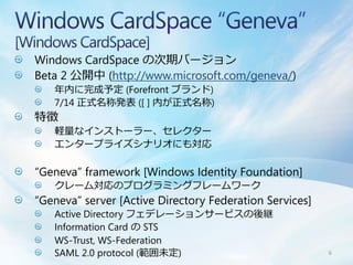 Windows CardSpace の次期バージョン
Beta 2 公開中 (http://www.microsoft.com/geneva/)
   年内に完成予定 (Forefront ブランド)
   7/14 正式名称発表 ([ ] 内が正式名称)
特徴
   軽量なインストーラー、セレクター
   エンタープライズシナリオにも対応

“Geneva” framework [Windows Identity Foundation]
   クレーム対応のプログラミングフレームワーク
“Geneva” server [Active Directory Federation Services]
   Active Directory フェデレーションサービスの後継
   Information Card の STS
   WS-Trust, WS-Federation
   SAML 2.0 protocol (範囲未定)                              6
 