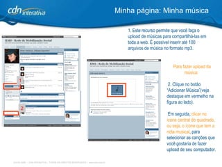 1. Este recurso permite que você faça o upload de músicas para compartilhá-las em toda a web. É possível inserir até 100 arquivos de música no formato mp3.  Minha página: Minha música Para fazer upload da música: 2. Clique no botão “Adicionar Música”(veja destaque em vermelho na figura ao lado). Em seguida,  clicar no ícone central do quadrado, ou seja, o ícone que tem a nota musical ,   para selecionar as canções que você gostaria de fazer upload de seu computador.   1 2 