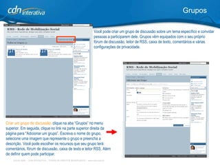 Grupos Criar um grupo de discussão:  clique na aba “Grupos” no menu superior. Em seguida, clique no link na parte superior direita da página para "Adicionar um grupo”. Escreva o nome do grupo, selecione uma imagem que represente o grupo e preencha a descrição. Você pode escolher os recursos que seu grupo terá: comentários, fórum de discussão, caixa de texto e leitor RSS. Além de definir quem pode participar. Você pode criar um grupo de discussão sobre um tema específico e convidar pessoas a participarem dele. Grupos vêm equipados com o seu próprio fórum de discussão, leitor de RSS, caixa de texto, comentários e várias configurações de privacidade.  