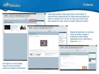 Vídeos Você pode publicar vídeos para toda a comunidade. É possível fazer upload de até 30 vídeos para sua página de perfil ou importar do YouTube, do Hulu e do Vimeo. Para fazer upload de vídeo, clique no botão "Adicionar Vídeos”. Depois de selecionar os arquivos, clique no botão carregar e preencha as informações solicitadas (nome, descrição) e clique em  salvar . Em seguida, na nova janela, clique no ícone central do quadrado (imagem da filmadora)   