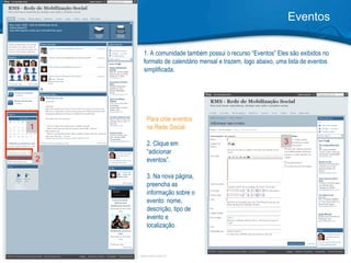 1. A comunidade também possui o recurso “Eventos” Eles são exibidos no formato de calendário mensal e trazem, logo abaixo, uma lista de eventos simplificada. Eventos 1 2 Para criar eventos na Rede Social:  2. Clique em “adicionar eventos”.  3. Na nova página,  preencha as informação sobre o evento: nome, descrição, tipo de evento e localização.   3 
