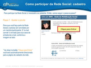 Como participar da Rede Social: cadastro Para participar da Rede Social, é necessário se cadastrar. Então, vamos seguir o passo-a-passo? Passo 1:  Aceitar o convite Para que você faça parte da Rede Social, é preciso ser convidado por um membro/participante. O “e-mail convite” é enviado para sua caixa de entrada de e-mail, conforme a imagem ao lado: * Ao clicar no botão  “Clique para Entrar”  você será automaticamente direcionado para a página de cadastro da rede. 
