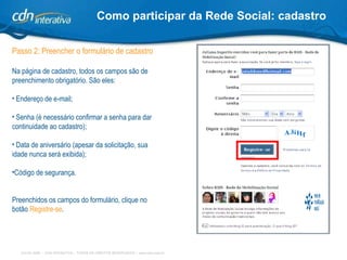 Como participar da Rede Social: cadastro Passo 2: Preencher o formulário de cadastro Na página de cadastro, todos os campos são de preenchimento obrigatório. São eles: Endereço de e-mail; Senha (é necessário confirmar a senha para dar continuidade ao cadastro); Data de aniversário (apesar da solicitação, sua idade nunca será exibida); Código de segurança. Preenchidos os campos do formulário, clique no botão  Registre-se . 