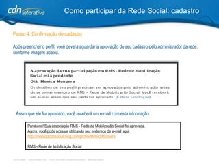 Passo 4: Confirmação do cadastro Após preencher o perfil, você deverá aguardar a aprovação do seu cadastro pelo administrador da rede, conforme imagem abaixo.  Como participar da Rede Social: cadastro Assim que ele for aprovado, você receberá um e-mail com esta informação:   Parabéns! Sua associação RMS - Rede de Mobilização Social foi aprovada. Agora, você pode acessar utilizando seu endereço de e-mail aqui: http:// mobilizacaosocial.ning.com/profile/M onicaMunuera RMS - Rede de Mobilização Social 