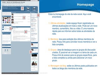 Homepage Esta é a homepage do site da rede social. Aqui você encontrará: 1. Últimas atividades:  neste espaço ficam registradas as últimas atualizações em toda a rede. Pode ser um novo membro, comentário, foto ou vídeo. É uma maneira rápida para se informar sobre todas as atividades da rede.  2. Membros:  box para exibição dos últimos membros da rede. Possui link para convidar novos membros e ver a lista completa. 3. Grupos:  área de destaque para os grupos de discussão criados. É possível ver a imagem e o tema de cada um. Possui link de acesso para os grupos específicos, para a lista completa ou ainda para adicionar um novo grupo. 4. Mensagem de blog:  exibe os últimos posts publicados em todos os blogs dos membros da rede. 1 3 2 4 5 6 7 