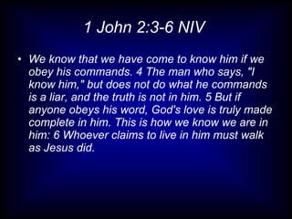 1 John 2:3-6 NIV
• We know that we have come to know him if we
  obey his commands. 4 The man who says, "I
  know him," but does not do what he commands
  is a liar, and the truth is not in him. 5 But if
  anyone obeys his word, God's love is truly made
  complete in him. This is how we know we are in
  him: 6 Whoever claims to live in him must walk
  as Jesus did.
 