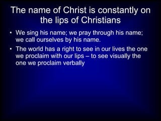 The name of Christ is constantly on
      the lips of Christians
• We sing his name; we pray through his name;
  we call ourselves by his name.
• The world has a right to see in our lives the one
  we proclaim with our lips – to see visually the
  one we proclaim verbally
 