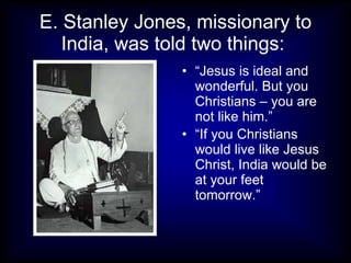 E. Stanley Jones, missionary to
   India, was told two things:
                • “Jesus is ideal and
                  wonderful. But you
                  Christians – you are
                  not like him.”
                • “If you Christians
                  would live like Jesus
                  Christ, India would be
                  at your feet
                  tomorrow.”
 