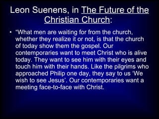 Leon Suenens, in The Future of the
       Christian Church:
• “What men are waiting for from the church,
  whether they realize it or not, is that the church
  of today show them the gospel. Our
  contemporaries want to meet Christ who is alive
  today. They want to see him with their eyes and
  touch him with their hands. Like the pilgrims who
  approached Philip one day, they say to us ‘We
  wish to see Jesus’. Our contemporaries want a
  meeting face-to-face with Christ.
 