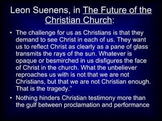 Leon Suenens, in The Future of the
       Christian Church:
• The challenge for us as Christians is that they
  demand to see Christ in each of us. They want
  us to reflect Christ as clearly as a pane of glass
  transmits the rays of the sun. Whatever is
  opaque or besmirched in us disfigures the face
  of Christ in the church. What the unbeliever
  reproaches us with is not that we are not
  Christians, but that we are not Christian enough.
  That is the tragedy.”
• Nothing hinders Christian testimony more than
  the gulf between proclamation and performance
 