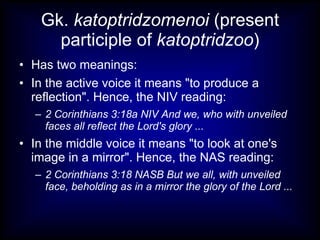 Gk. katoptridzomenoi (present
      participle of katoptridzoo)
• Has two meanings:
• In the active voice it means "to produce a
  reflection". Hence, the NIV reading:
  – 2 Corinthians 3:18a NIV And we, who with unveiled
    faces all reflect the Lord's glory ...
• In the middle voice it means "to look at one's
  image in a mirror". Hence, the NAS reading:
  – 2 Corinthians 3:18 NASB But we all, with unveiled
    face, beholding as in a mirror the glory of the Lord ...
 