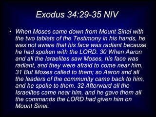 Exodus 34:29-35 NIV
• When Moses came down from Mount Sinai with
  the two tablets of the Testimony in his hands, he
  was not aware that his face was radiant because
  he had spoken with the LORD. 30 When Aaron
  and all the Israelites saw Moses, his face was
  radiant, and they were afraid to come near him.
  31 But Moses called to them; so Aaron and all
  the leaders of the community came back to him,
  and he spoke to them. 32 Afterward all the
  Israelites came near him, and he gave them all
  the commands the LORD had given him on
  Mount Sinai.
 