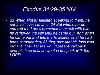 Exodus 34:29-35 NIV
• 33 When Moses finished speaking to them, he
  put a veil over his face. 34 But whenever he
  entered the Lord's presence to speak with him,
  he removed the veil until he came out. And when
  he came out and told the Israelites what he had
  been commanded, 35 they saw that his face was
  radiant. Then Moses would put the veil back
  over his face until he went in to speak with the
  LORD.
 