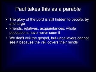 Paul takes this as a parable
• The glory of the Lord is still hidden to people, by
  and large
• Friends, relatives, acquaintances, whole
  populations have never seen it
• We don't veil the gospel, but unbelievers cannot
  see it because the veil covers their minds
 