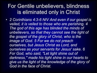 For Gentile unbelievers, blindness
     is eliminated only in Christ
• 2 Corinthians 4:3-6 NIV And even if our gospel is
  veiled, it is veiled to those who are perishing. 4
  The god of this age has blinded the minds of
  unbelievers, so that they cannot see the light of
  the gospel of the glory of Christ, who is the
  image of God. 5 For we do not preach
  ourselves, but Jesus Christ as Lord, and
  ourselves as your servants for Jesus' sake. 6
  For God, who said, "Let light shine out of
  darkness," made his light shine in our hearts to
  give us the light of the knowledge of the glory of
  God in the face of Christ.
 