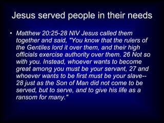 Jesus served people in their needs
• Matthew 20:25-28 NIV Jesus called them
  together and said, "You know that the rulers of
  the Gentiles lord it over them, and their high
  officials exercise authority over them. 26 Not so
  with you. Instead, whoever wants to become
  great among you must be your servant, 27 and
  whoever wants to be first must be your slave--
  28 just as the Son of Man did not come to be
  served, but to serve, and to give his life as a
  ransom for many."
 