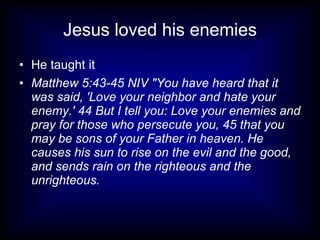 Jesus loved his enemies
• He taught it
• Matthew 5:43-45 NIV "You have heard that it
  was said, 'Love your neighbor and hate your
  enemy.' 44 But I tell you: Love your enemies and
  pray for those who persecute you, 45 that you
  may be sons of your Father in heaven. He
  causes his sun to rise on the evil and the good,
  and sends rain on the righteous and the
  unrighteous.
 