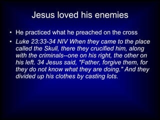 Jesus loved his enemies
• He practiced what he preached on the cross
• Luke 23:33-34 NIV When they came to the place
  called the Skull, there they crucified him, along
  with the criminals--one on his right, the other on
  his left. 34 Jesus said, "Father, forgive them, for
  they do not know what they are doing." And they
  divided up his clothes by casting lots.
 