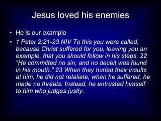 Jesus loved his enemies
• He is our example
• 1 Peter 2:21-23 NIV To this you were called,
  because Christ suffered for you, leaving you an
  example, that you should follow in his steps. 22
  "He committed no sin, and no deceit was found
  in his mouth." 23 When they hurled their insults
  at him, he did not retaliate; when he suffered, he
  made no threats. Instead, he entrusted himself
  to him who judges justly.
 