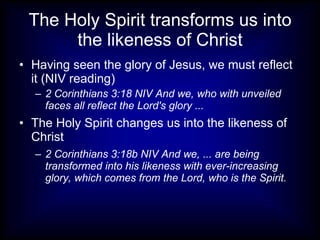 The Holy Spirit transforms us into
      the likeness of Christ
• Having seen the glory of Jesus, we must reflect
  it (NIV reading)
  – 2 Corinthians 3:18 NIV And we, who with unveiled
    faces all reflect the Lord's glory ...
• The Holy Spirit changes us into the likeness of
  Christ
  – 2 Corinthians 3:18b NIV And we, ... are being
    transformed into his likeness with ever-increasing
    glory, which comes from the Lord, who is the Spirit.
 