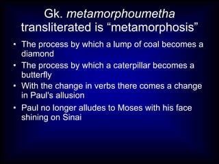 Gk. metamorphoumetha
 transliterated is “metamorphosis”
• The process by which a lump of coal becomes a
  diamond
• The process by which a caterpillar becomes a
  butterfly
• With the change in verbs there comes a change
  in Paul's allusion
• Paul no longer alludes to Moses with his face
  shining on Sinai
 