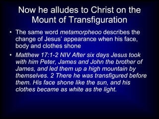 Now he alludes to Christ on the
     Mount of Transfiguration
• The same word metamorpheoo describes the
  change of Jesus’ appearance when his face,
  body and clothes shone
• Matthew 17:1-2 NIV After six days Jesus took
  with him Peter, James and John the brother of
  James, and led them up a high mountain by
  themselves. 2 There he was transfigured before
  them. His face shone like the sun, and his
  clothes became as white as the light.
 