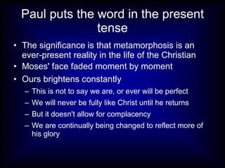 Paul puts the word in the present
                tense
• The significance is that metamorphosis is an
  ever-present reality in the life of the Christian
• Moses' face faded moment by moment
• Ours brightens constantly
   – This is not to say we are, or ever will be perfect
   – We will never be fully like Christ until he returns
   – But it doesn't allow for complacency
   – We are continually being changed to reflect more of
     his glory
 