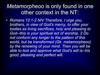 Metamorpheoo is only found in one
    other context in the NT:
• Romans 12:1-2 NIV Therefore, I urge you,
  brothers, in view of God's mercy, to offer your
  bodies as living sacrifices, holy and pleasing to
  God--this is your spiritual act of worship. 2 Do
  not conform any longer to the pattern of this
  world, but be transformed (Gk. metamorpheoo)
  by the renewing of your mind. Then you will be
  able to test and approve what God's will is--his
  good, pleasing and perfect will.
 