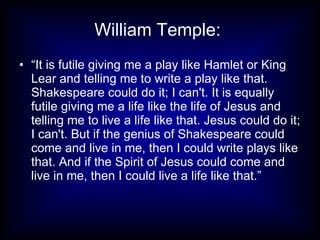William Temple:
• “It is futile giving me a play like Hamlet or King
  Lear and telling me to write a play like that.
  Shakespeare could do it; I can't. It is equally
  futile giving me a life like the life of Jesus and
  telling me to live a life like that. Jesus could do it;
  I can't. But if the genius of Shakespeare could
  come and live in me, then I could write plays like
  that. And if the Spirit of Jesus could come and
  live in me, then I could live a life like that.”
 