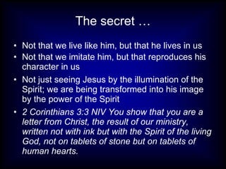 The secret …
• Not that we live like him, but that he lives in us
• Not that we imitate him, but that reproduces his
  character in us
• Not just seeing Jesus by the illumination of the
  Spirit; we are being transformed into his image
  by the power of the Spirit
• 2 Corinthians 3:3 NIV You show that you are a
  letter from Christ, the result of our ministry,
  written not with ink but with the Spirit of the living
  God, not on tablets of stone but on tablets of
  human hearts.
 