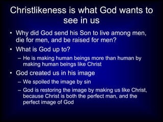 Christlikeness is what God wants to
             see in us
• Why did God send his Son to live among men,
  die for men, and be raised for men?
• What is God up to?
  – He is making human beings more than human by
    making human beings like Christ
• God created us in his image
  – We spoiled the image by sin
  – God is restoring the image by making us like Christ,
    because Christ is both the perfect man, and the
    perfect image of God
 