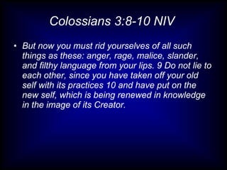 Colossians 3:8-10 NIV
• But now you must rid yourselves of all such
  things as these: anger, rage, malice, slander,
  and filthy language from your lips. 9 Do not lie to
  each other, since you have taken off your old
  self with its practices 10 and have put on the
  new self, which is being renewed in knowledge
  in the image of its Creator.
 