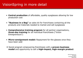 VisionSpring in more detail Central production  of affordable, quality eyeglasses allowing for low production cost “ Business in a Bag”  as sales kit for franchisees containing all the products and materials needed to market and sell eyeglasses Comprehensive training program  for all partner organisations,  three-day training  for all individual franchisees (“Vision Entrepreneurs”) Micro-consignment model:  R epayment for the glasses once they have been sold    Social program empowering franchisees with a  proven business model  and opportunity to sell a  high-impact, high-margin product 