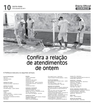 10                   sextA-feiRA
                     9 de setembro de 2011
                                                                                                                                                     Diário Oficial
                                                                                                                                                      GUARUJÁ




  serviços urbanos



                                               Confira a relação
                                               de atendimentos
                                                  de ontem
A Prefeitura executou os seguintes serviços:

Coleta MeCanIzaDa                            RoçaDa                                         Rua Valéria Cicconi – Santa Rosa              travessa 102 – Morrinhos I
                                              Jardim Cunhambebe                             Alça do viaduto Floriberto Mariano – Centro    Continuação da desobstrução do acesso da
 Pae Cará
                                              Vila Selma                                                                                  travessa 288 – Morrinhos II
 Praia da Enseada
 Vila Edna                                    Barreira do João Guarda                      Coleta De ReSíDUoS
                                                                                                                                          HIDRojato / SUGaDoR
                                              Avenida Dom Pedro I                           Rua Capitão Alberto Mendes Júnior – Jardim
                                                                                                                                           Avenida Antenor Pimentel – Morrinhos I
                                              Avenida Bidu Sião – Jardim Umuarama          Boa Esperança
lIMPeza De Canal                                                                                                                           Ruas 4 e 5 – Vila Zilda
                                              Continuação na Rua 34 – Morrinhos III         Rua Santa Catarina – Pae Cará
 Avenida Eva Pereira – Morrinhos III                                                                                                       Rua Fortaleza – Vila Edna
                                                                                            Rua Guilherme Backeuser – Pae Cará
                                              Pintura                                                                                      Rua JK – Vila Edna
lIMPeza De CaIxaS                             Avenida Dom Pedro I                                                                          Rua São João – Vila Edna
                                                                                           SeRVIçoS De alVenaRIa
 Rua Goiás – Vila Edna                                                                                                                     Rua Goiás – Vila Edna
                                                                                            Reformas de caixas no conjunto habitacional
 Rua Maria Baiana – Jardim Cidamar           VaRRIção e RaSPaGeM                           das casas populares do Jardim Monteiro da
                                              Avenida Rio Amazonas                                                                        RetRo/CaMInHão tRUCaDo/toCo
                                                                                           Cruz
                                              Praça do Comércio – Morrinhos                                                                Avenida Helena Maria, retirada da cobertura
CaPInação                                                                                   Rua 2 de Junho com Rua Campos Sales,
                                              Ruas 21, 20, 11 e 10 – travessas 210-200;                                                   do ponto de ônibus – Santa Rosa
 Areião                                                                                    rebaixamento de guia – Enseada
                                             110-100 / Morrinhos I/II                                                                      Coleta de resíduos no Morrinhos e
                                                                                            Centro de Apoio Operacional – colocação de
 Jardim Progresso                             Rua JK até a Rua Alagoas – Vila Edna                                                        adjacências – Morrinhos I/II
                                                                                           bloquetes no passeio – Santa Rosa
 Avenida Dom Pedro I – próximo à Unaerp                                                     Avenida Dom Pedro I com Avenida Francisco
 Rua Ceará – Pae Cará                        lIMPeza De CaIxaS                                                                            DRaG lIne
                                                                                           Rebolo, construindo a mureta do canal
 Continuação na Avenida Eva Pereira –         Rua Maria Baiana – Jardim Cidamar/ Perequê                                                   Rua 1 - Jardim Acapulco
                                                                                            Continuação da mureta e recuperação do
Morrinhos III                                lIMPeza e VaRRIção                            canal da Avenida 1 – Morrinhos I
                                                                                                                                          eqUIPe De CalCeteIRo
 Vila Selma                                   Santa Cruz dos Navegantes                     Continuação do rebaixamento de guias na
                                                                                                                                           Rua José Vaz Porto – Santa Rosa
 