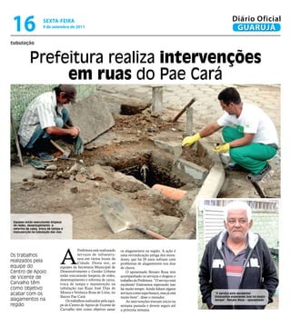 16                   sextA-feiRA
                     9 de setembro de 2011
                                                                                                                               Diário Oficial
                                                                                                                                GUARUJÁ
tubulação



            Prefeitura realiza intervenções
                 em ruas do Pae Cará




 Equipes estão executando limpeza
 de redes, desentupimento e
 reforma de caixa, troca de tampa e
 manutenção na tubulação das vias




                                 A
                                             Prefeitura está realizando   os alagamentos na região. A ação é
Os trabalhos                                 serviços de infraestru-      uma reivindicação antiga dos mora-
                                             tura em vários locais da     dores, que há 20 anos sofriam com
realizados pela                              Cidade. Desta vez, as        problemas de alagamentos nos dias
equipe do                        equipes da Secretaria Municipal de       de chuva.
Centro de Apoio                  Desenvolvimento e Gestão Urbana              O aposentado Renato Rosa tem
                                 estão executando limpeza de redes,       acompanhado os serviços e elogiou o
de Vicente de                    desentupimento e reforma de caixa,       trabalho da Prefeitura. “O serviço está
Carvalho têm                     troca de tampa e manutenção na           excelente! Estávamos esperando isso
como objetivo                    tubulação nas Ruas José Dias de          há muito tempo. Ainda faltam alguns
acabar com os                    Moura e Verônica Rosa de Lima, no        serviços como tapa-buraco, mas já está    “O serviço está excelente!
                                 Bairro Pae Cará.                         muito bom”, disse o morador.              Estávamos esperando isso há muito
alagamentos na                       Os trabalhos realizados pela equi-       As intervenções tiveram início na     tempo”, Renato Rosa – aposentado
região                           pe do Centro de Apoio de Vicente de      semana passada e devem seguir até
                                 Carvalho têm como objetivo sanar         a próxima semana.
 