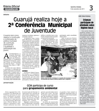 Diário Oficial
 GUARUJÁ
                                                                                                                                        sextA-feiRA
                                                                                                                                        9 de setembro de 2011
                                                                                                                                                                                         3
debate
                                                                                                                                                                       UBS Morrinhos

           Guarujá realiza hoje a                                                                                                                                           crianças
                                                                                                                                                                         participam de
         2ª Conferência Municipal                                                                                                                                       atividade sobre
                                                                                                                                                                         higiene bucal
               de Juventude                                                                                                                                                 Um sorriso bonito e
                                                                                                                                                                        saudável sempre é um
                                                                                                                                                                        belo cartão de visitas, mas
O evento tem como                     temáticas de debates, palestras e    público e contribuir para a cons-      participação, saúde, sexualidade,                     poucas pessoas sabem que
                                      atividades culturais.                trução e fortalecimento da políti-     dentre outros.                                        o cuidado com a saúde
objetivo a construção                     A estimativa é que o evento      ca nacional de juventude.                 Após os governos Federal,                          bucal começa desde bebê
e a efetivação da                     reúna 500 pessoas. A Comissão            O lema da Conferência é “Ju-       e Estadual lançarem o Decreto                         e continua ao longo da
política municipal                    Organizadora fez várias reuniões     ventude, Desenvolvimento e Efe-        das Conferências, a prefeita con-                     vida. Hoje, às 8 horas, 30
                                      para discutir a temática do even-    tivação de Direitos”. Os eixos         vocou a Conferência no âmbito
de Juventude,                                                              da discussão são: democracia,          municipal.
                                                                                                                                                                        crianças entre 5 e 11 anos
                                      to, além disso, visitou os segmen-
promovendo                            tos envolvidos a fim de estimular
                                                                                                                                                                        que fazem tratamento
                                                                                                                                                                        odontológico na Unidade
a qualidade e                         a mobilização de todos.
                                                                                                                                                                        Básica de Saúde (UBS)




                                                                                                                                                       Marcos Miguel
participação dos                          “A Conferência é um impor-
                                      tante momento para se discutir                                                                                                    Morrinhos, da Prefeitura,
jovens                                e consolidar as políticas públi-                                                                                                  participarão de uma ativi-
                                                                                                                                                                        dade de encerramento no



A
                                      cas de juventude, que há muito
           Coordenadoria e o          tempo são almejadas no País.                                                                                                      equipamento de saúde.
           Conselho Municipal         Para o Município é uma opor-                                                                                                          No encontro, as crian-
           da Juventude, com          tunidade de efetivação dessas                                                                                                     ças receberão orientação
           apoio da Prefeitura,       políticas, a partir de um diálogo                                                                                                 sobre como fazer uma es-
realizam hoje a 2ª Conferência        entre a sociedade civil e o poder                                                                                                 covação completa, higiene
Municipal de Juventude, a partir      público, pois muitas cidades já                                                                                                   e cuidados com a boca.
das 9 horas, na Universidade          têm implementadas as políticas                                                                                                    Além disso, acontecerá
de Ribeirão Preto – Unaerp            que promovem o desenvolvi-                                                                                                        um teatro de fantoches
(Avenida Dom Pedro I, 3.300 –         mento da juventude”, explicou                                                                                                     com o tema sobre a cárie.
Enseada).                             o presidente do Conselho de
   O evento tem como objetivo                                                                                                                                               A auxiliar de Saúde
                                      Juventude de Guarujá.                                                                                                             Bucal da Unidade, Lia
a construção e a efetivação da
política municipal de juventude,                                                                                                                                        Borges, vai participar da
                                      Histórico
fortalecendo a relação entre o                                                                                                                                          atividade e conta quando
                                         O Governo Federal lançou,
governo e sociedade civil, promo-     em Brasília, a 2ª Conferência                                                                                                     a mãe deve começar a se
vendo a qualidade e a participa-      Nacional de Políticas Públicas                                                                                                    preocupar com a denti-
ção dos jovens na formulação e        de Juventude, que tem como                                                                                                        ção de seus pequenos. “O
no controle das políticas públicas.   objetivo promover a democracia       Desde o início do ano, a Prefeitura e o Conselho têm levantado os anseios                    cuidado com a boca deve
Na ocasião, serão realizadas salas                                         da juventude para elaborar políticas públicas para o segmento                                começar desde o aleita-
                                      participativa, fortalecer o debate
                                                                                                                                                                        mento materno. A mãe
preservação                                                                                                                                                             deve higienizar a boca
                                                                                                                                                                        do bebê desde pequeno.
                                          GCM participa de curso                                                                                                        Com isso, a criança cria
                                                                                                                                                                        um hábito de escovação
                                       para grupamento ambiental                                                                                                        e assim evita tantos pro-
                                                                                                                                                                        blemas dentários, como
   Nesta segunda-feira (12),          de preservação de Guarujá. A         governo, que está sendo concre-        os guardas a fazer cumprir as                         a cárie, a preguiça e o
a Guarda Civil Municipal da           capacitação terá a duração de        tizada com o curso. “No total,         legislações municipais junto ao                       não gostar de escovar os
Prefeitura participa de curso         uma semana, (segunda a sexta-        30 guardas serão capacitados,          Estado e a conter novas invasões                      dentes”, explica.
para a formação de gr upa-            feira), das 8 às 18 horas, na        que vão possibilitar a atuação         nestes locais.                                            Na UBS Morrinhos
mento de defesa ambiental.            Escola de Governo e Gestão           da GCM com a Polícia Militar               Os equipamentos de ope-                           tem quatro profissionais
A iniciativa é uma parceria           Pública Municipal (Rua Wa-           na área de preservação ambien-         ração, como viaturas e barcos,                        de odontologia. Outras
da Administração Municipal            shington, 227 – Centro).             tal”, explica.                         serão fornecidos por meio de                          informações pelo telefone
com a Polícia Militar, cujo               Segundo o diretor da Guar-           As aulas são ministradas           um Termo de Ajustamento de                            da Unidade 3355-1123 ou
objetivo é intensificar a fisca-      da Civil Municipal, a formação       pelo 3º Batalhão da Polícia Am-        Conduta (TAC) firmado com o                           3384-2429.
lização ambiental nas áreas           deste grupo era uma meta do          biental e a capacitação auxiliará      Ministério Público.
 