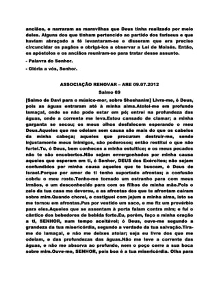 anciãos, e narraram as maravilhas que Deus tinha realizado por meio
deles. Alguns dos que tinham pertencido ao partido dos fariseus e que
haviam abraçado a fé levantaram-se e disseram que era preciso
circuncidar os pagãos e obrigá-los a observar a Lei de Moisés. Então,
os apóstolos e os anciãos reuniram-se para tratar desse assunto.
- Palavra do Senhor.
- Glória a vós, Senhor.


               ASSOCIAÇÃO RENOVAR – ARE 09.07.2012
                              Salmo 69
[Salmo de Davi para o músico-mor, sobre Shoshanim] Livra-me, ó Deus,
pois as águas entraram até à minha alma.Atolei-me em profundo
lamaçal, onde se não pode estar em pé; entrei na profundeza das
águas, onde a corrente me leva.Estou cansado de clamar; a minha
garganta se secou; os meus olhos desfalecem esperando o meu
Deus.Aqueles que me odeiam sem causa são mais do que os cabelos
da minha cabeça; aqueles que procuram destruir-me, sendo
injustamente meus inimigos, são poderosos; então restituí o que não
furtei.Tu, ó Deus, bem conheces a minha estultice; e os meus pecados
não te são encobertos.Não sejam envergonhados por minha causa
aqueles que esperam em ti, ó Senhor, DEUS dos Exércitos; não sejam
confundidos por minha causa aqueles que te buscam, ó Deus de
Israel.Porque por amor de ti tenho suportado afrontas; a confusão
cobriu o meu rosto.Tenho-me tornado um estranho para com meus
irmãos, e um desconhecido para com os filhos de minha mãe.Pois o
zelo da tua casa me devorou, e as afrontas dos que te afrontam caíram
sobre mim.Quando chorei, e castiguei com jejum a minha alma, isto se
me tornou em afrontas.Pus por vestido um saco, e me fiz um provérbio
para eles.Aqueles que se assentam à porta falam contra mim; e fui o
cântico dos bebedores de bebida forte.Eu, porém, faço a minha oração
a ti, SENHOR, num tempo aceitável; ó Deus, ouve-me segundo a
grandeza da tua misericórdia, segundo a verdade da tua salvação.Tira-
me do lamaçal, e não me deixes atolar; seja eu livre dos que me
odeiam, e das profundezas das águas.Não me leve a corrente das
águas, e não me absorva ao profundo, nem o poço cerre a sua boca
sobre mim.Ouve-me, SENHOR, pois boa é a tua misericórdia. Olha para
 