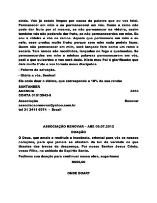 ainda. Vós já estais limpos por causa da palavra que eu vos falei.
Permanecei em mim e eu permanecerei em vós. Como o ramo não
pode dar fruto por si mesmo, se não permanecer na videira, assim
também vós não podereis dar fruto, se não permanecerdes em mim. Eu
sou a videira e vós os ramos. Aquele que permanece em mim e eu
nele, esse produz muito fruto; porque sem mim nada podeis fazer.
Quem não permanecer em mim, será lançado fora como um ramo e
secará. Tais ramos são recolhidos, lançados no fogo e queimados. Se
permanecerdes em mim e minhas palavras permanecerem em vós,
pedi o que quiserdes e vos será dado. Nisto meu Pai é glorificado: que
deis muito fruto e vos torneis meus discípulos.
- Palavra da salvação.
- Glória a vós, Senhor!
Eis onde doar o dizimo, que corresponde a 10% de sua renda:
SANTANDER
AGENCIA                                                          3353
CONTA 01013543-9
Associação                                                    Renovar
associacaorenovar@yahoo.com.br
tel 31 3411 6974 - Brasil




               ASSOCIAÇÃO RENOVAR – ARE 09.07.2012
                              DOAÇÃO
Ó Deus, que amais e restituís a inocência, orientai para vós os nossos
corações, para que jamais se afastem da luz da verdade os que
tirastes das trevas da descrença. Por nosso Senhor Jesus Cristo,
vosso Filho, na unidade do Espírito Santo.
Pedimos sua doação para continuar nossa obra, sugerimos:
                               R$69,00


                            ONDE DOAR?
 
