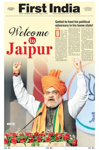 JAIPUR l SATURDAY, JULY 9, 2022 l Pages 14 l 3.00 RNI NO. RAJENG/2019/77764 l Vol 4 l Issue No. 33
Aditi Nagar
nion Home
M i n i s t e r
Amit Shah,
the man who
has often been
called the
moder n-age
Chanakya, would be in
Pink City to chair a crucial
top-level meeting of North-
ern Zonal Council on inter-
nal security with the CMs
and lieutenant Governors
of eight states on Saturday
.
Shah is the chairman of
the Council. Apart from his
official assignment, Shah
will also get an opportunity
to give a clear message to
all the warring groups in
Rajasthan BJP to get unit-
ed to effectively face the
2023 challenge. He will
meet the state BJP leaders
at the headquarters here
for about 3 hours.
Shah, who has carved out
anicheforhimself inensur-
ing internal security and
stability in the country, is
expected to guide the north
zonal states to further im-
prove internal security
.
This meeting is consid-
ered very crucial for Ra-
jasthan as CM Ashok Ge-
hlot will host it and is
likely to have a long discus-
sion with Shah, on 7 prom-
inent issues including in-
ternational border with
Pakistan, power, coal sup-
ply, national project status
to the Eastern Rajasthan
Canal Project (ERCP),
Bhakra Beas Management
Board, reduction of spe-
cial excise duty on petrol
and diesel, and getting the
states’ share of GST com-
pensation.
The meeting will be
mainly focused on internal
security. Issues like cyber-
crime, inter-state and
cross-border drug trade
and creating a joint work-
force, developing a system
of mutual exchange of in-
formation, speeding up the
investigation of cases of
rape of women and chil-
dren will be discussed in
the meeting.
CMs/Lieutenant Gover-
nors of Rajasthan, Hary-
ana, Himachal Pradesh,
Punjab, Delhi, Chandigarh,
Jammu and Kashmir and
Ladakh will participate in
the meeting to be held from
10 am at hotel Rambagh
Palace.
The meeting is also con-
sidered important in the
backdrop of the brutal kill-
ing of Kanhaiya Lal in
Udaipur. The killers had
threatened PM Modi in a
video and agencies like
NIA and state ATS are
probing the terrorist con-
nections of the accused.
U
Gehlot to host his political
adversary in his home state!
Amit Shah
Jaipur
Welcome
to
OUR EDITIONS:
JAIPUR, NEW DELHI
& MUMBAI
www.firstindia.co.in
https://firstindia.co.in/epapers/jaipur
twitter.com/thefirstindia
facebook.com/thefirstindia
instagram.com/thefirstindia
 