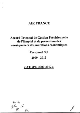 AIRFRANCE


Accord Triennal de Gestion Prévisionnelle
    de l'Emploi et de prévention des
conséquences des mutations économiques

                       Personnel SoI
                        20a9   - 2012

                ( ATGPE 2009-2012       >>




 s^ "*)
(/L
q,        ;r(
   F            -f^1
 