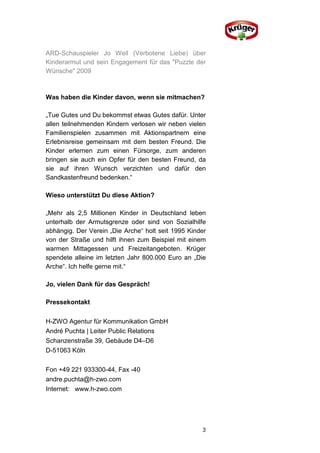 ARD-Schauspieler Jo Weil (Verbotene Liebe) über
Kinderarmut und sein Engagement für das "Puzzle der
Wünsche" 2009



Was haben die Kinder davon, wenn sie mitmachen?

„Tue Gutes und Du bekommst etwas Gutes dafür. Unter
allen teilnehmenden Kindern verlosen wir neben vielen
Familienspielen zusammen mit Aktionspartnern eine
Erlebnisreise gemeinsam mit dem besten Freund. Die
Kinder erlernen zum einen Fürsorge, zum anderen
bringen sie auch ein Opfer für den besten Freund, da
sie auf ihren Wunsch verzichten und dafür den
Sandkastenfreund bedenken.“

Wieso unterstützt Du diese Aktion?

„Mehr als 2,5 Millionen Kinder in Deutschland leben
unterhalb der Armutsgrenze oder sind von Sozialhilfe
abhängig. Der Verein „Die Arche“ holt seit 1995 Kinder
von der Straße und hilft ihnen zum Beispiel mit einem
warmen Mittagessen und Freizeitangeboten. Krüger
spendete alleine im letzten Jahr 800.000 Euro an „Die
Arche“. Ich helfe gerne mit.“

Jo, vielen Dank für das Gespräch!

Pressekontakt

H-ZWO Agentur für Kommunikation GmbH
André Puchta | Leiter Public Relations
Schanzenstraße 39, Gebäude D4–D6
D-51063 Köln

Fon +49 221 933300-44, Fax -40
andre.puchta@h-zwo.com
Internet: www.h-zwo.com




                                                    3
 